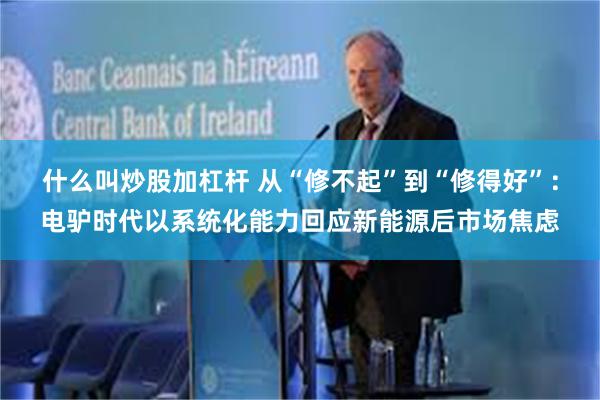 什么叫炒股加杠杆 从“修不起”到“修得好”：电驴时代以系统化能力回应新能源后市场焦虑