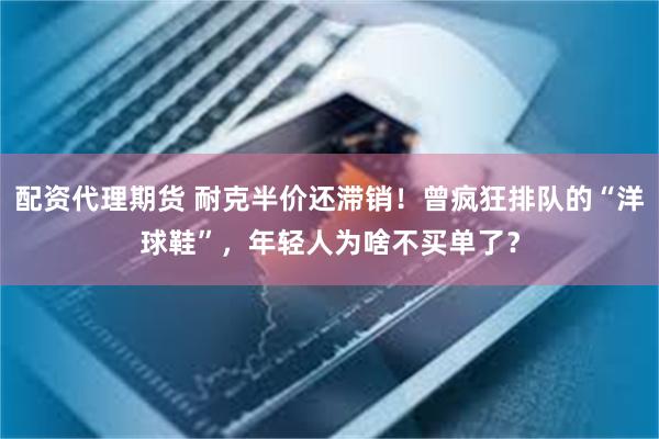 配资代理期货 耐克半价还滞销！曾疯狂排队的“洋球鞋”，年轻人为啥不买单了？