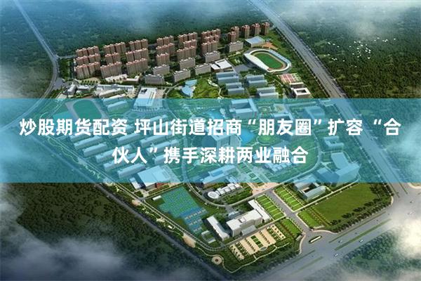 炒股期货配资 坪山街道招商“朋友圈”扩容 “合伙人”携手深耕两业融合