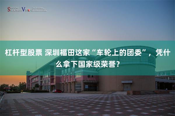 杠杆型股票 深圳福田这家“车轮上的团委”，凭什么拿下国家级荣誉？