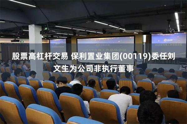 股票高杠杆交易 保利置业集团(00119)委任刘文生为公司非执行董事