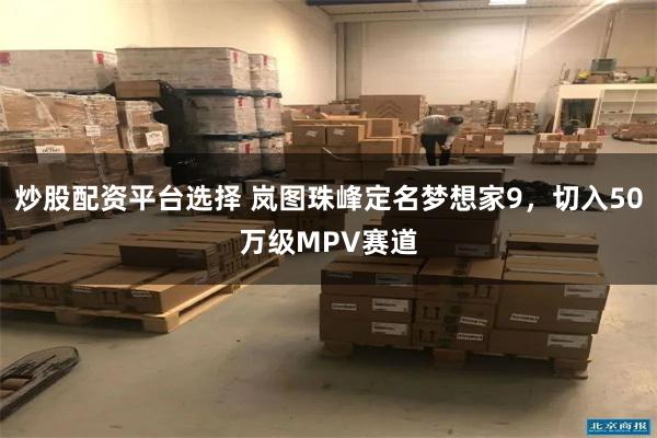 炒股配资平台选择 岚图珠峰定名梦想家9，切入50万级MPV赛道