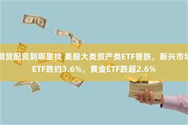 期货配资到哪里找 美股大类资产类ETF普跌，新兴市场ETF跌约3.6%，黄金ETF跌超2.6%