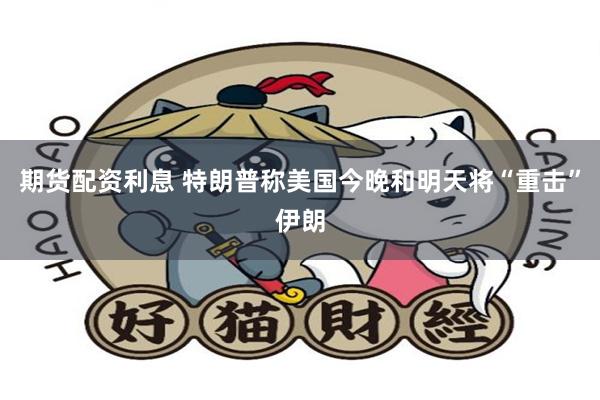 期货配资利息 特朗普称美国今晚和明天将“重击”伊朗