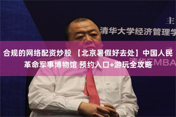 合规的网络配资炒股 【北京暑假好去处】中国人民革命军事博物馆 预约入口+游玩全攻略