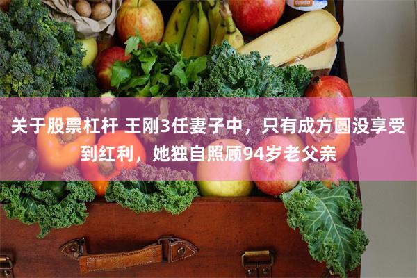 关于股票杠杆 王刚3任妻子中，只有成方圆没享受到红利，她独自照顾94岁老父亲