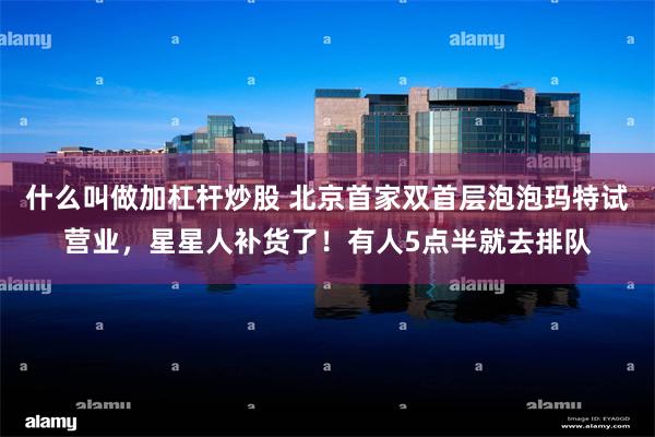 什么叫做加杠杆炒股 北京首家双首层泡泡玛特试营业，星星人补货了！有人5点半就去排队