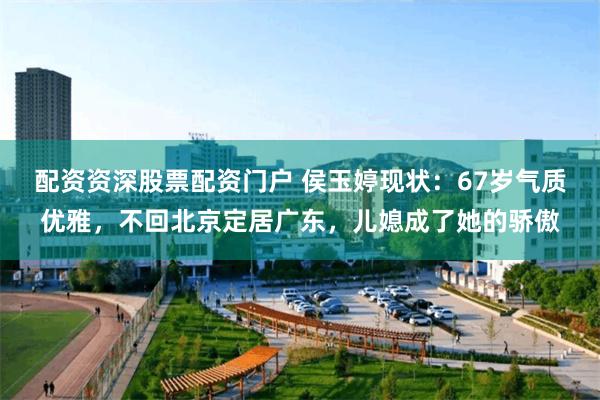 配资资深股票配资门户 侯玉婷现状：67岁气质优雅，不回北京定居广东，儿媳成了她的骄傲