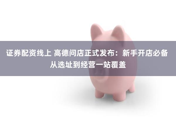 证券配资线上 高德问店正式发布：新手开店必备 从选址到经营一站覆盖
