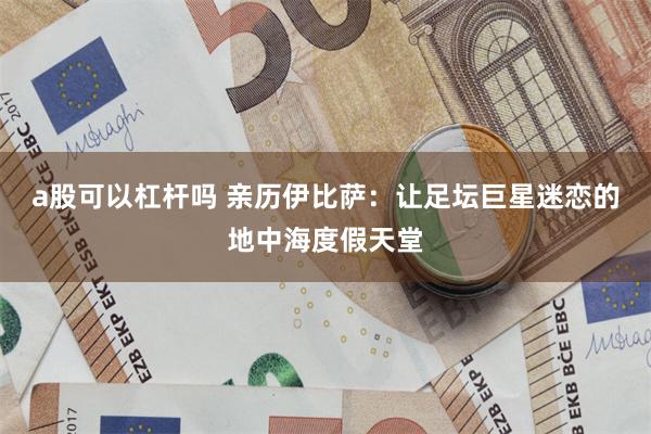 a股可以杠杆吗 亲历伊比萨：让足坛巨星迷恋的地中海度假天堂