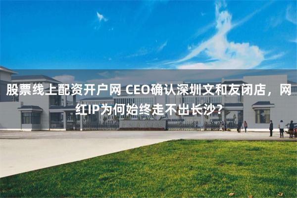 股票线上配资开户网 CEO确认深圳文和友闭店，网红IP为何始终走不出长沙？
