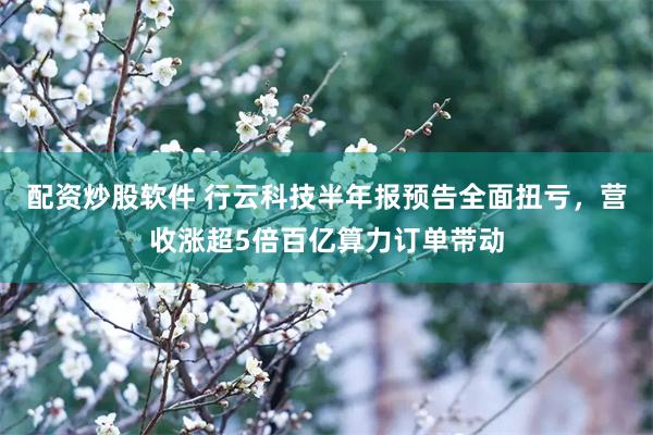 配资炒股软件 行云科技半年报预告全面扭亏，营收涨超5倍百亿算力订单带动