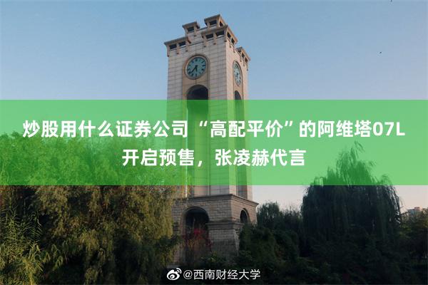 炒股用什么证券公司 “高配平价”的阿维塔07L开启预售，张凌赫代言