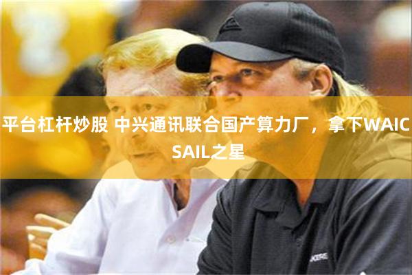 平台杠杆炒股 中兴通讯联合国产算力厂，拿下WAIC SAIL之星