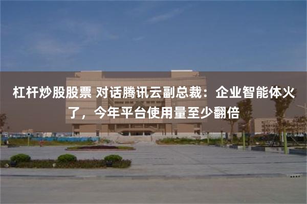 杠杆炒股股票 对话腾讯云副总裁：企业智能体火了，今年平台使用量至少翻倍