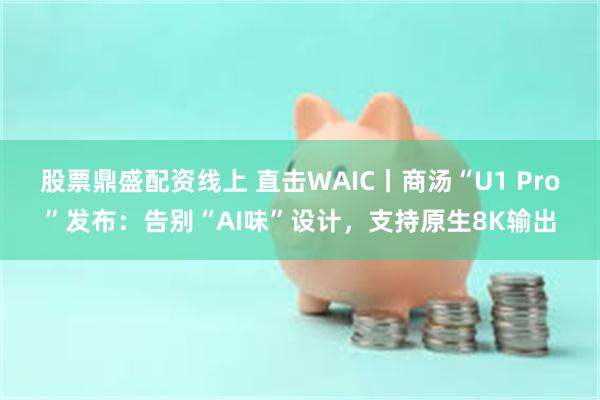 股票鼎盛配资线上 直击WAIC丨商汤“U1 Pro”发布：告别“AI味”设计，支持原生8K输出