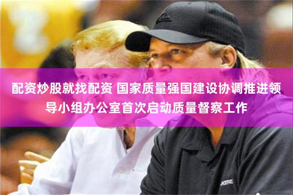 配资炒股就找配资 国家质量强国建设协调推进领导小组办公室首次启动质量督察工作