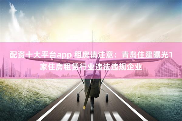 配资十大平台app 租房请注意：青岛住建曝光1家住房租赁行业违法违规企业
