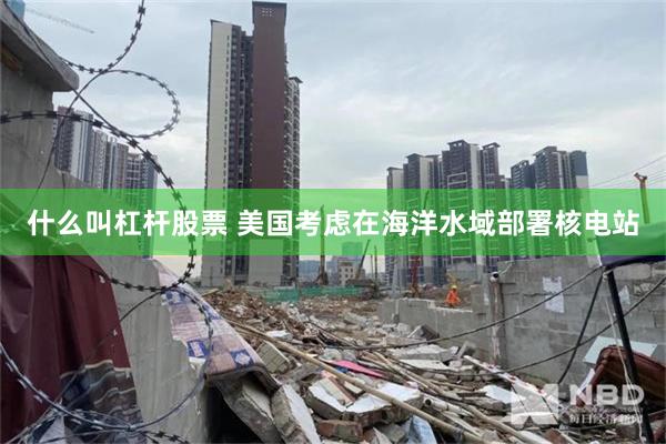 什么叫杠杆股票 美国考虑在海洋水域部署核电站