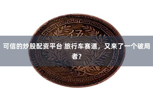 可信的炒股配资平台 旅行车赛道，又来了一个破局者？