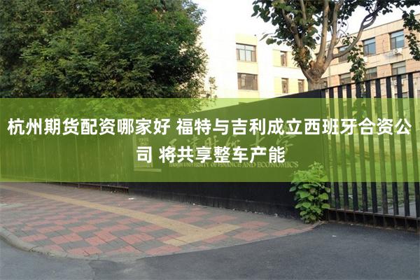 杭州期货配资哪家好 福特与吉利成立西班牙合资公司 将共享整车产能