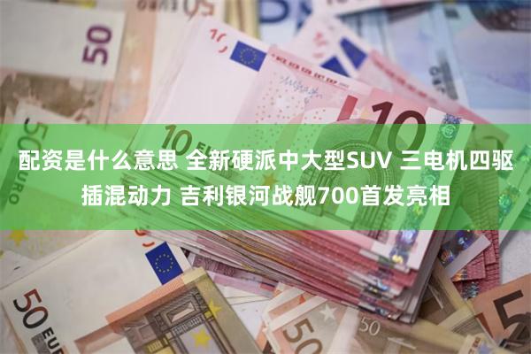 配资是什么意思 全新硬派中大型SUV 三电机四驱插混动力 吉利银河战舰700首发亮相