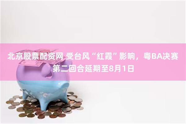 北京股票配资网 受台风“红霞”影响，粤BA决赛第二回合延期至8月1日