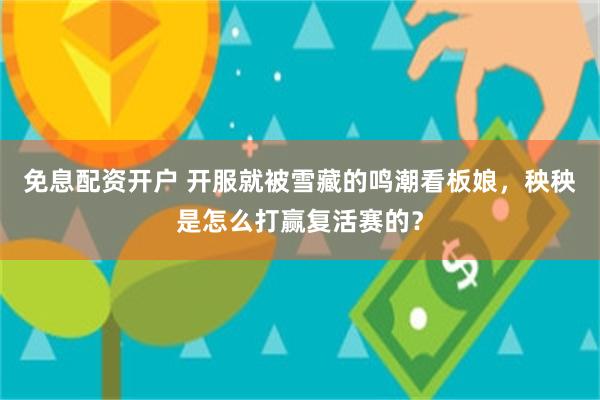 免息配资开户 开服就被雪藏的鸣潮看板娘，秧秧是怎么打赢复活赛的？