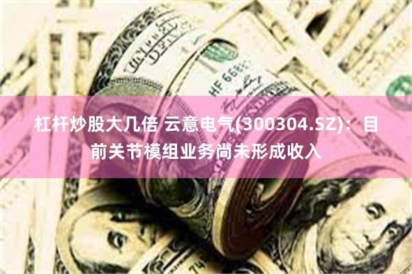 杠杆炒股大几倍 云意电气(300304.SZ)：目前关节模组业务尚未形成收入