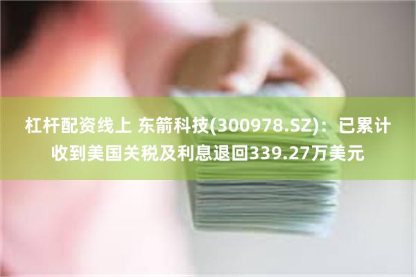 杠杆配资线上 东箭科技(300978.SZ)：已累计收到美国关税及利息退回339.27万美元