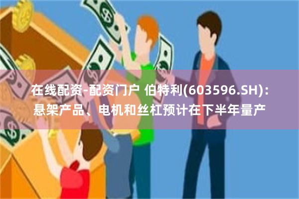 在线配资-配资门户 伯特利(603596.SH)：悬架产品、电机和丝杠预计在下半年量产