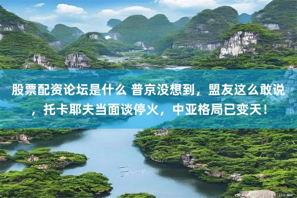 股票配资论坛是什么 普京没想到，盟友这么敢说，托卡耶夫当面谈停火，中亚格局已变天！