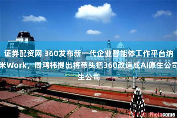 证券配资网 360发布新一代企业智能体工作平台纳米Work，周鸿祎提出将带头把360改造成AI原生公司