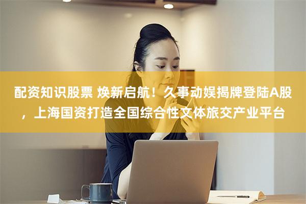 配资知识股票 焕新启航！久事动娱揭牌登陆A股，上海国资打造全国综合性文体旅交产业平台