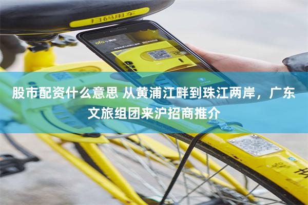 股市配资什么意思 从黄浦江畔到珠江两岸，广东文旅组团来沪招商推介