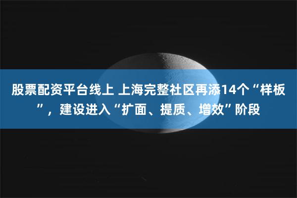 股票配资平台线上 上海完整社区再添14个“样板”，建设进入“扩面、提质、增效”阶段