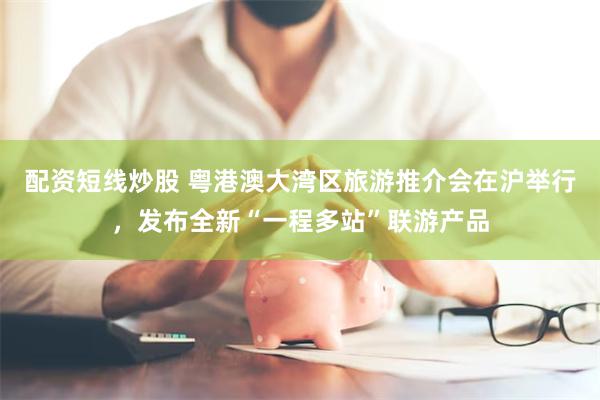 配资短线炒股 粤港澳大湾区旅游推介会在沪举行，发布全新“一程多站”联游产品
