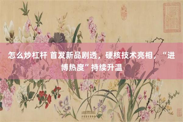 怎么炒杠杆 首发新品剧透,硬核技术亮相,“进博热度”持续升温