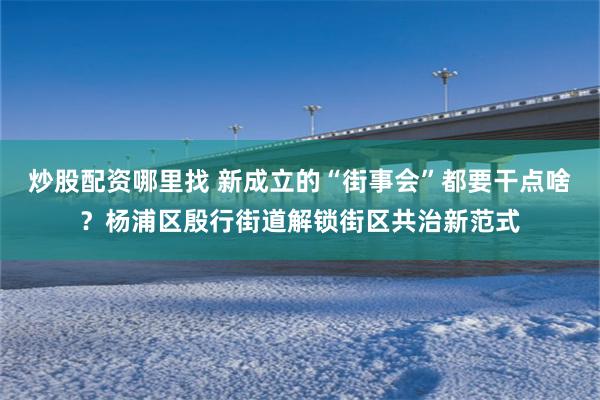 炒股配资哪里找 新成立的“街事会”都要干点啥？杨浦区殷行街道解锁街区共治新范式