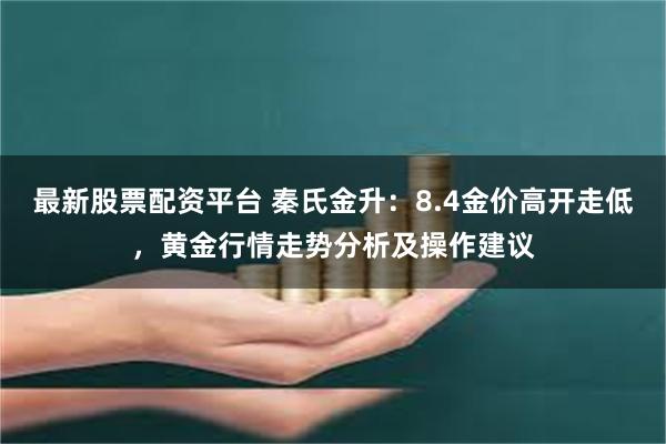 最新股票配资平台 秦氏金升：8.4金价高开走低，黄金行情走势分析及操作建议