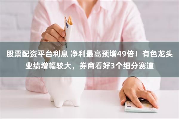 股票配资平台利息 净利最高预增49倍！有色龙头业绩增幅较大，券商看好3个细分赛道