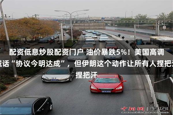 配资低息炒股配资门户 油价暴跌5%！美国高调喊话“协议今明达成”，但伊朗这个动作让所有人捏把汗