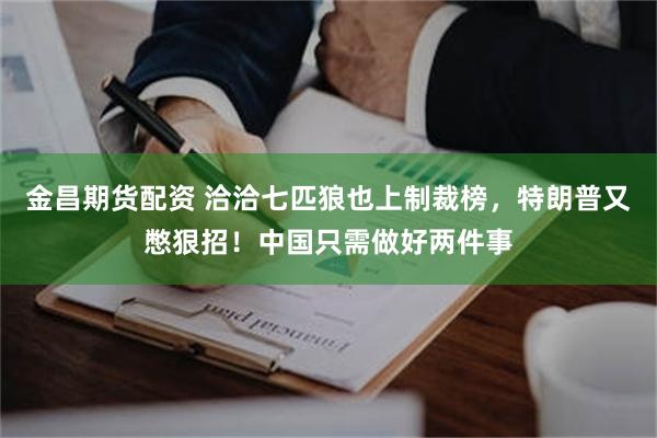 金昌期货配资 洽洽七匹狼也上制裁榜，特朗普又憋狠招！中国只需做好两件事