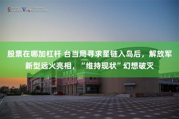 股票在哪加杠杆 台当局寻求星链入岛后，解放军新型远火亮相，“维持现状”幻想破灭