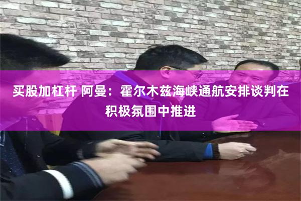 买股加杠杆 阿曼：霍尔木兹海峡通航安排谈判在积极氛围中推进