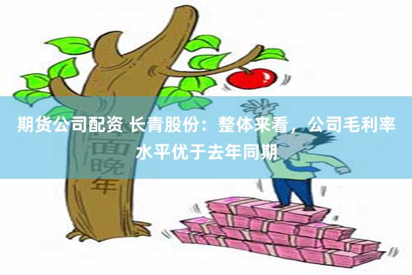 期货公司配资 长青股份：整体来看，公司毛利率水平优于去年同期