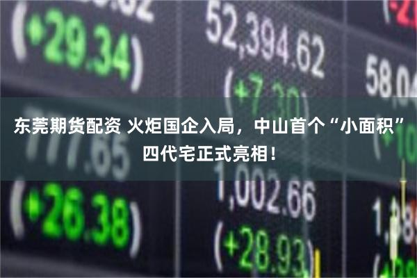 东莞期货配资 火炬国企入局，中山首个“小面积”四代宅正式亮相！