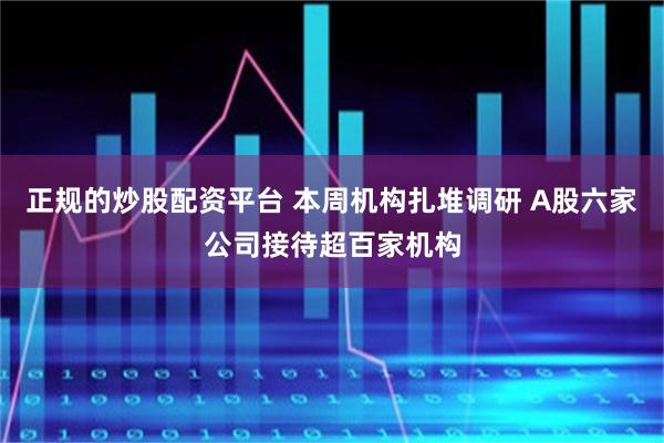 正规的炒股配资平台 本周机构扎堆调研 A股六家公司接待超百家机构