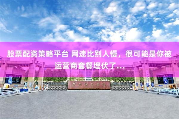 股票配资策略平台 网速比别人慢，很可能是你被运营商套餐埋伏了…