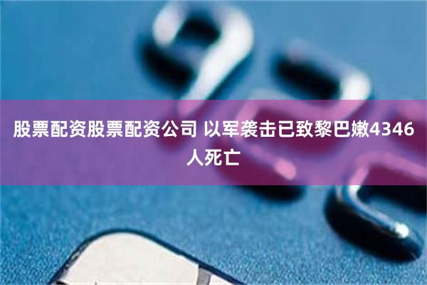 股票配资股票配资公司 以军袭击已致黎巴嫩4346人死亡